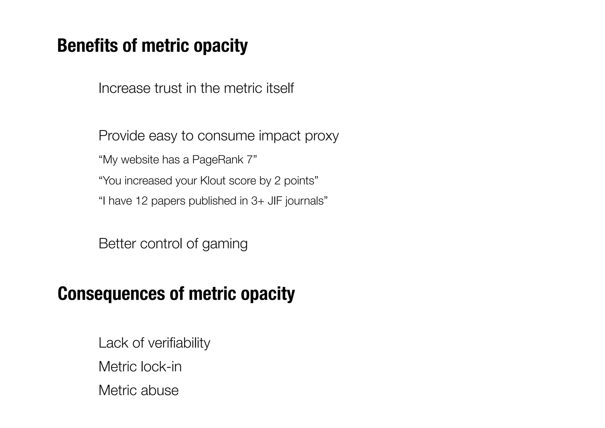 Beneﬁts of metric opacity

    
Increase trust in the metric itself


    
Provide easy to consume impact proxy
    
“My website has a PageRank 7”
     
“You increased your Klout score by 2 points”
     
“I have 12 papers published in 3+ JIF journals”


    
Better control of gaming


Consequences of metric opacity

    
Lack of veriﬁability 
    
Metric lock-in
    
Metric abuse
 