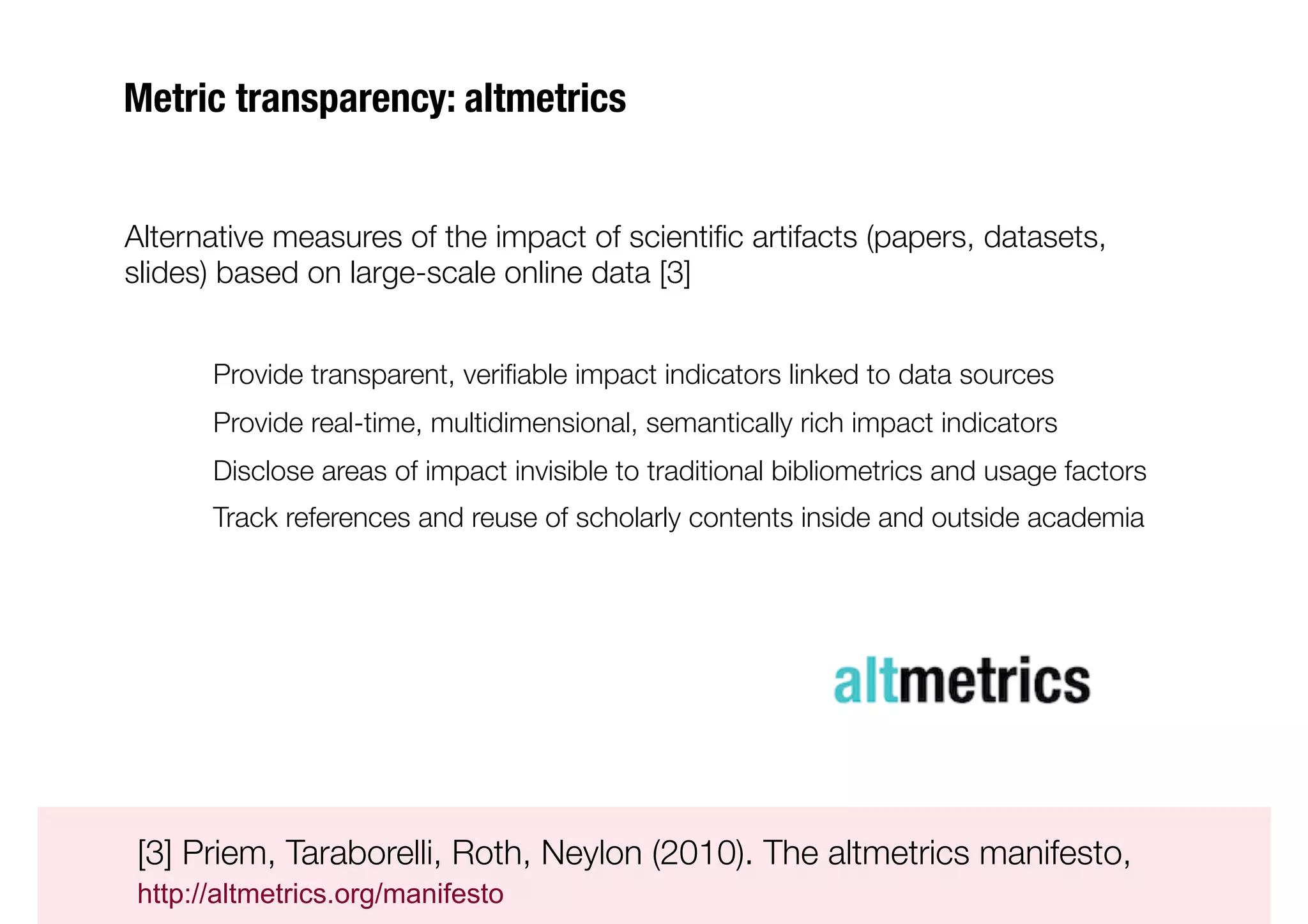 Metric transparency: altmetrics


Alternative measures of the impact of scientiﬁc artifacts (papers, datasets,
slides) based on large-scale online data [3]


      
Provide transparent, veriﬁable impact indicators linked to data sources
      
Provide real-time, multidimensional, semantically rich impact indicators
      
Disclose areas of impact invisible to traditional bibliometrics and usage factors
      
Track references and reuse of scholarly contents inside and outside academia


                                                                                      
 





[3] Priem, Taraborelli, Roth, Neylon (2010). The altmetrics manifesto, 

http://altmetrics.org/manifesto
 