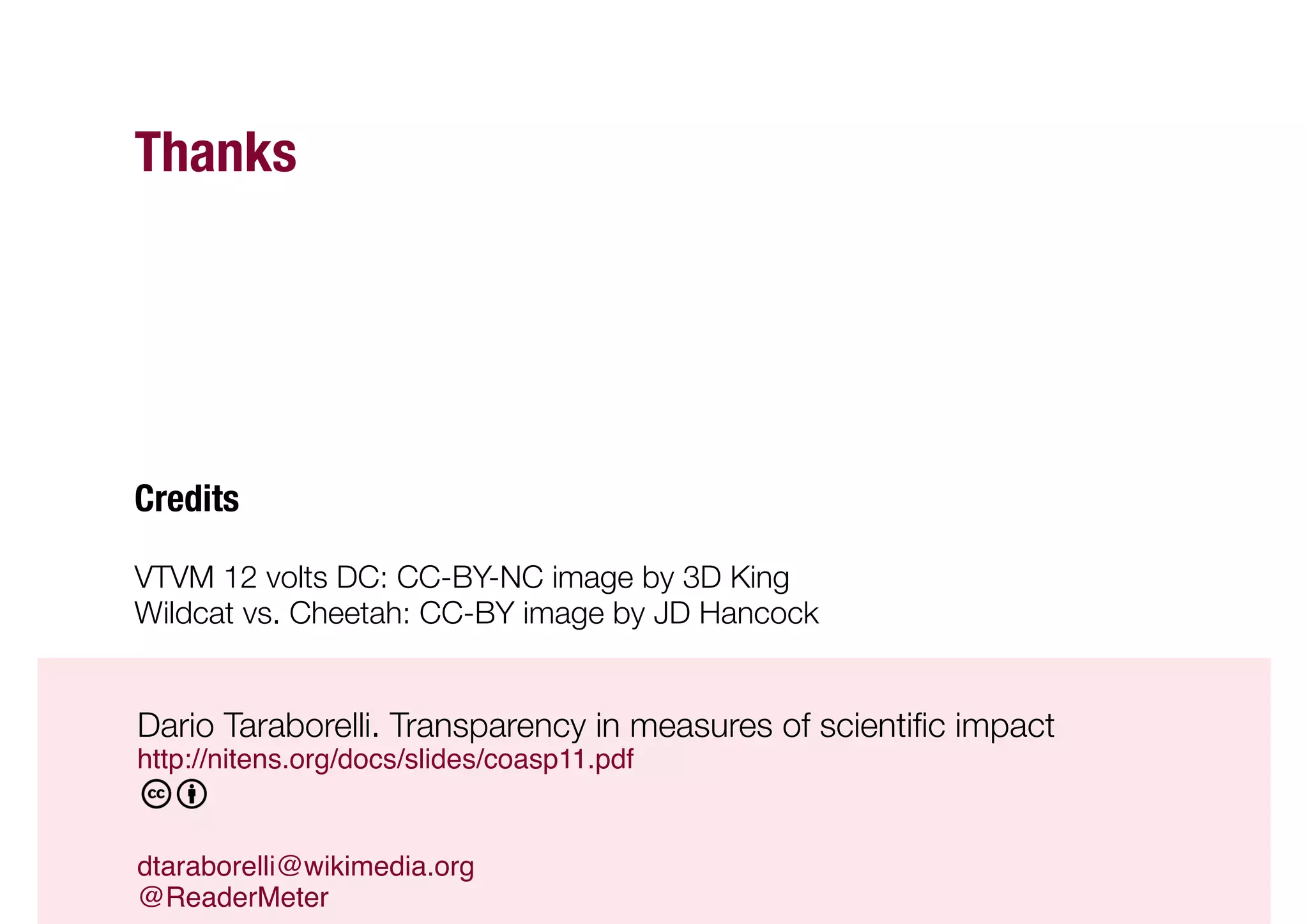 Thanks




Credits

VTVM 12 volts DC: CC-BY-NC image by 3D King 
Wildcat vs. Cheetah: CC-BY image by JD Hancock


Dario Taraborelli. Transparency in measures of scientiﬁc impact 


"http://nitens.org/docs/slides/coasp11.pdf"


"dtaraborelli@wikimedia.org "
"@ReaderMeter"
 