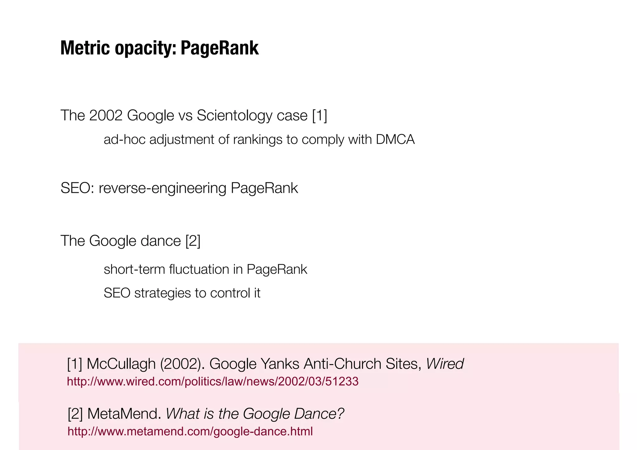 Metric opacity: PageRank


The 2002 Google vs Scientology case [1]
     
ad-hoc adjustment of rankings to comply with DMCA


SEO: reverse-engineering PageRank


The Google dance [2] 
     
short-term ﬂuctuation in PageRank
     
SEO strategies to control it





[1] McCullagh (2002). Google Yanks Anti-Church Sites, Wired 

http://www.wired.com/politics/law/news/2002/03/51233


[2] MetaMend. What is the Google Dance?

http://www.metamend.com/google-dance.html
 
