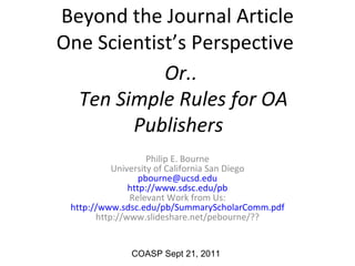 Beyond the Journal Article One Scientist’s Perspective  Philip E. Bourne University of California San Diego [email_address] http://www.sdsc.edu/pb Relevant Work from Us: http ://www.sdsc.edu/pb/SummaryScholarComm. pdf http://www.slideshare.net/pebourne/?? COASP Sept 21, 2011 Or..  Ten Simple Rules for OA Publishers    