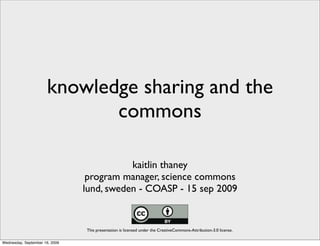 knowledge sharing and the
                             commons

                                           kaitlin thaney
                                 program manager, science commons
                                lund, sweden - COASP - 15 sep 2009


                                This presentation is licensed under the CreativeCommons-Attribution-3.0 license.

Wednesday, September 16, 2009
 
