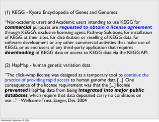 (1) KEGG - Kyoto Encyclopedia of Genes and Genomes
   “Non-academic users and Academic users intending to use KEGG for
   commercial purposes are requested to obtain a license agreement
   through KEGG's exclusive licensing agent, Pathway Solutions, for installation
   of KEGG at their sites, for distribution or reselling of KEGG data, for
   software development or any other commercial activities that make use of
   KEGG, or as end users of any third-party application that requires
   downloading of KEGG data or access to KEGG data via the KEGG API.

   (2) HapMap - human genetic variation data
   “The click-wrap license was designed as a temporary tool to continue the
   practice of providing rapid access to human genome data [...]. One
   consequence of the license requirement was that the [...] license
   prevented HapMap data from being integrated into major public
   databases, which require that data deposited carry no conditions on
   use ...” - Wellcome Trust, Sanger, Dec 2004


Wednesday, September 16, 2009
 