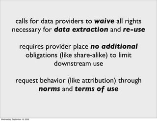 calls for data providers to waive all rights
           necessary for data extraction and re-use

                  requires provider place no additional
                    obligations (like share-alike) to limit
                              downstream use

              request behavior (like attribution) through
                     norms and terms of use


Wednesday, September 16, 2009
 