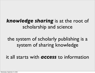 knowledge sharing is at the root of
              scholarship and science

           the system of scholarly publishing is a
               system of sharing knowledge

         it all starts with access to information

Wednesday, September 16, 2009
 