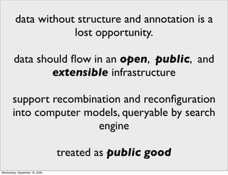 data without structure and annotation is a
                     lost opportunity.

        data should ﬂow in an open, public, and
                extensible infrastructure

       support recombination and reconﬁguration
       into computer models, queryable by search
                       engine

                                treated as public good
Wednesday, September 16, 2009
 