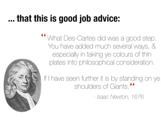 What Des-Cartes did was a good step.
You have added much several ways, &
especially in taking ye colours of thin
plates into philosophical consideration.
If I have seen further it is by standing on ye
shoulders of Giants.
- Isaac Newton, 1676
“
“
... that this is good job advice:
 