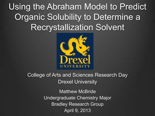 Using the Abraham Model to Predict
Organic Solubility to Determine a
Recrystallization Solvent
College of Arts and Sciences Research Day
Drexel University
Matthew McBride
Undergraduate Chemistry Major
Bradley Research Group
April 9, 2013
 