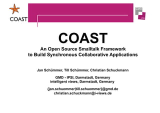 COAST
     An Open Source Smalltalk Framework
to Build Synchronous Collaborative Applications


   Jan Schümmer, Till Schümmer, Christian Schuckmann

             GMD - IPSI, Darmstadt, Germany
          intelligent views, Darmstadt, Germany

        {jan.schuemmer|till.schuemmer}@gmd.de
            christian.schuckmann@i-views.de
 