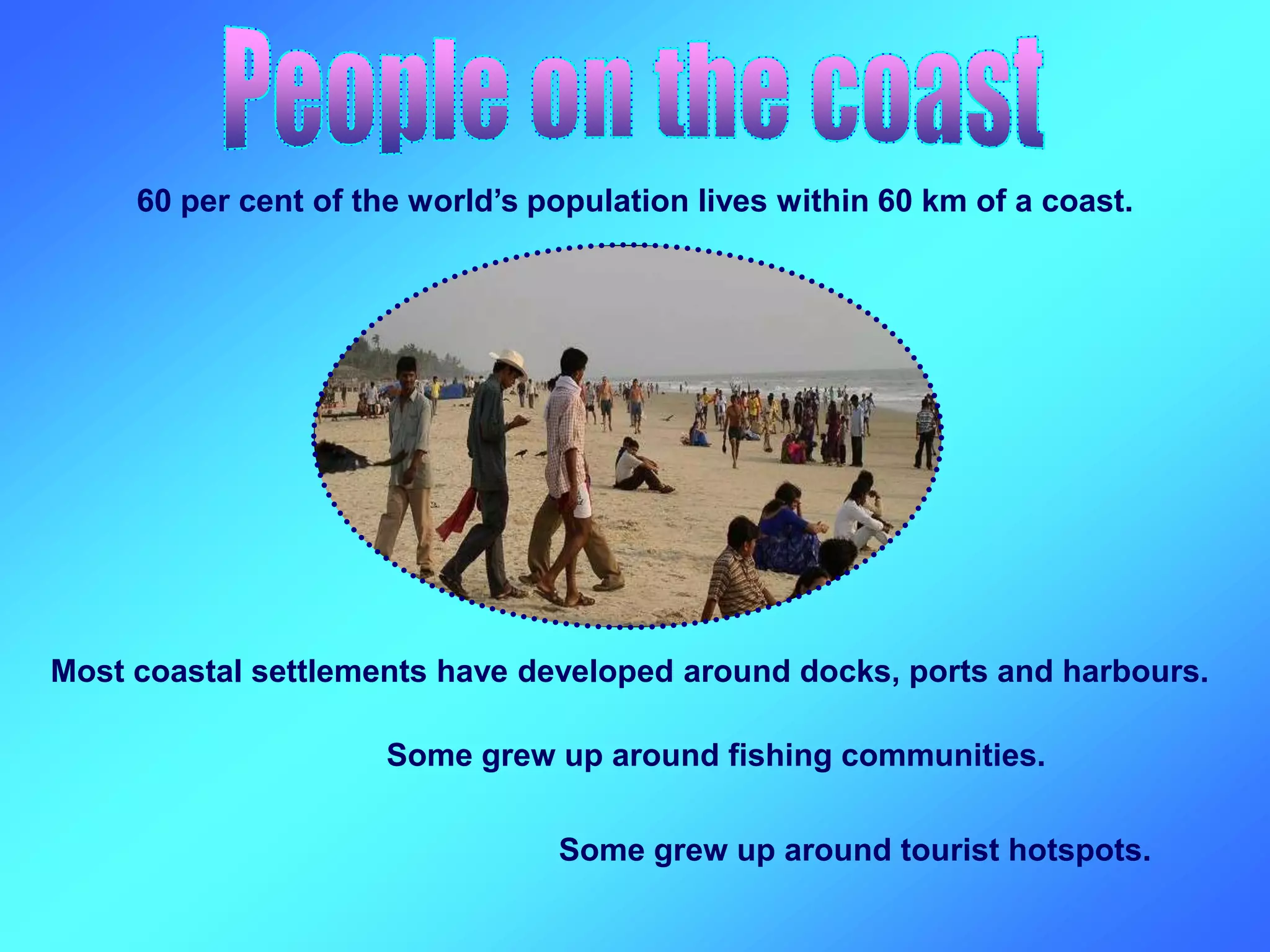 60 per cent of the world’s population lives within 60 km of a coast.
Some grew up around fishing communities.
Most coastal settlements have developed around docks, ports and harbours.
Some grew up around tourist hotspots.
 