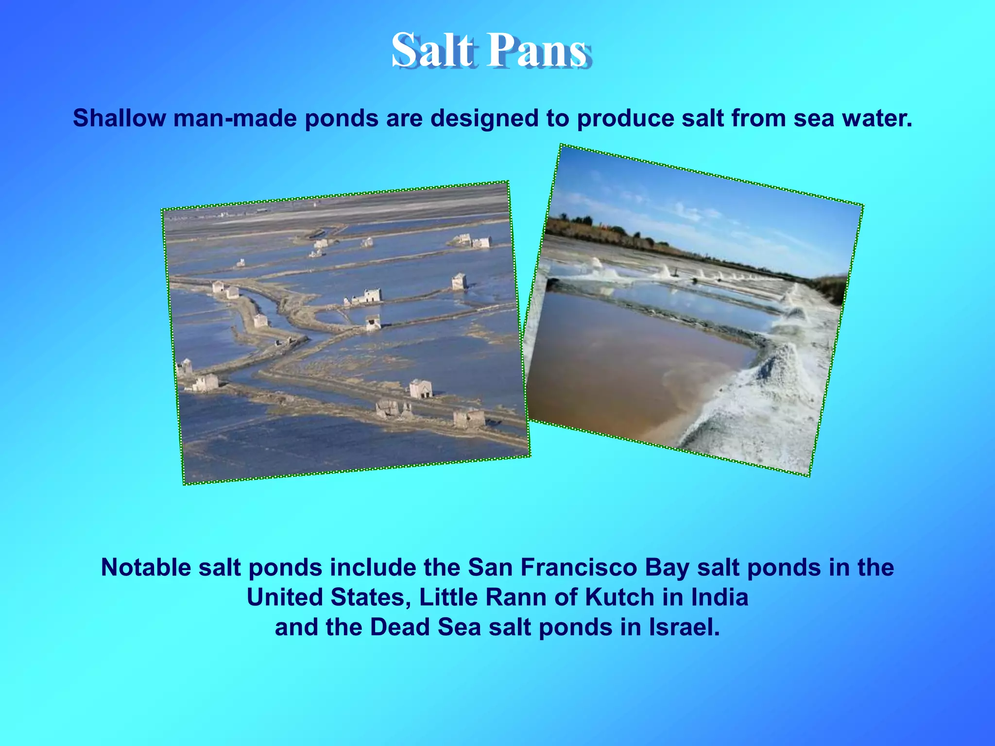 Salt Pans
Shallow man-made ponds are designed to produce salt from sea water.
Notable salt ponds include the San Francisco Bay salt ponds in the
United States, Little Rann of Kutch in India
and the Dead Sea salt ponds in Israel.
 