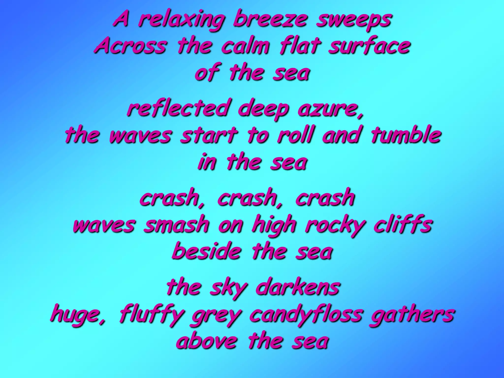 A relaxing breeze sweeps
Across the calm flat surface
of the sea
reflected deep azure,
the waves start to roll and tumble
in the sea
crash, crash, crash
waves smash on high rocky cliffs
beside the sea
the sky darkens
huge, fluffy grey candyfloss gathers
above the sea
 