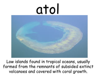 atol
Low islands found in tropical oceans, usually
formed from the remnants of subsided extinct
volcanoes and covered with coral growth.
 