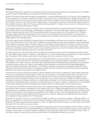 [ 15 ]
COAST WHOLESALE APPLIANCES INC. Management’s Discussion and Analysis
Outlook
The following discussion is qualified in its entirety by the Forward-looking Statements proviso at the beginning of this MD&A
and by the section entitled Risks and Uncertainties that follows this Outlook section.
While our first quarter sales results exceeded our expectations, a cautious outlook persists for our business. We anticipate that
economic growth in our western Canadian and Greater Toronto Area (“GTA”) markets will remain sluggish through 2013. The
current growth rate of the US economy and the ongoing debt and fiscal problems in the European economies continue to put
the Canadian economy at risk. Any significant negative events in these regions would have a considerable negative impact on
the Canadian economy. In light of the ongoing uncertainty that pervades the Canadian economy, we are continuing to focus
on strict cost control and enhancing our margins.
In the builder segment of our business, we expect that our revenues will continue to grow through 2013 as projects in our
order backlog move into the final stages of development, particularly in the multi-family sector. However, we expect that
the rate of growth will slow from the 25.2% year-over-year sales increase achieved in the first quarter of 2013. While we
anticipate a slight softening of housing starts in 2013, we do not anticipate that total housing starts for the year will be
significantly different from 2012 levels. We expect competitive market conditions will continue to compress margins on our
builder sales for the foreseeable future.
In the retail segment, given the difficult business climate, we were pleased to maintain our first quarter comparable store
sales at just 0.4% below the 2012 level. With the addition of several upscale lines over the last few years, we have expanded
Coast’s appeal to a broader range of customers seeking a value-added purchase experience . However, Canadian consumers
remain uncertain about the economy and we anticipate that our customers will continue to be careful about making major
purchases. Accordingly, we expect that the current very competitive retail pricing environment will persist through the end of
2013, continuing to put downward pressure on our sales and margins.
Our sales performance in the first three months of the year was particularly strong in the GTA and British Columbia markets,
with very healthy revenue growth in Alberta as well. Based on our current order backlogs, we expect that our revenue growth
over the balance of 2013 will be concentrated in these regions, but with a softening in the BC market.
Building on our success with our national roll-out of the KitchenAid brand in 2012, we are now in the process of significantly
expanding our current retail offering of Whirlpool®
major appliances and making this popular mid-to-higher-end product
line available to our builder customers. We expect that the broadening of our Whirlpool offering will enhance Coast’s appeal
to discerning retail customers who seek a value-added purchase experience characterized by the highly knowledgeable
sales staff, designer showrooms, wide selection of mid-to-high-end brands and models, and exceptional after-sales service
that distinguish Coast from other major home appliance retailers. We also anticipate that the new line will help to generate
significant incremental revenue gains in our builder business.
At the same time, we are continuing to review our product offerings with a view to increasing our gross margins, improving
inventory turns and reducing inventory levels. To date, we have focussed on trimming the number of items we stock in our
warehouses and eliminating marginal products. In the second half of this year, we will be implementing upgrades to our
inventory and pricing management systems, which should be up and running by year-end. In addition to helping us better
manage our margins and increase inventory turns, these systems will enable us to monitor how pricing can be used to create
more effective marketing programs, primarily in the retail segment of our business. Finally, our ongoing focus on the clearance
of eliminated, damaged and discontinued products will help to decrease inventory levels across our store network.
We also continue to refresh our existing stores as part of our ongoing strategy to enhance profitability by increasing sales,
particularly to retail customers. Improvements at our Calgary South store in Alberta proceeded through the first quarter and
are expected to be completed by mid-2013. In Saskatoon, Saskatchewan, a significant upgrade to our store’s retail showroom
began in the first quarter, with completion also targeted for the middle of the year. The store upgrades we have undertaken
over the past two years have been extremely well received by our customers, generating increased traffic by enhancing our
stores’ appeal as shopping destinations for retail buyers.
During the first quarter of the year, we successfully concluded our search for a new director. Stephen T. Bellringer, MBA, LL.D
(Hon) was appointed as a member and Chair of our Board of Directors, effective March 27, 2013. Mr. Bellringer took over the
leadership of Coast’s board from director Donald J.A. Smith, CA, MBA who assumed the role on an interim basis at the end of
November 2012. Mr. Smith remains as a director.
Going forward, we believe that our current credit facilities and ongoing cash flow from operations will be sufficient to allow us
to meet ongoing requirements for capital expenditures, including investments in working capital. However, Coast’s needs may
change. In such an event, our ability to satisfy our obligations will be dependent upon future financial performance, which in
turn will be subject to financial, tax, business and other factors, including elements beyond our control.
 