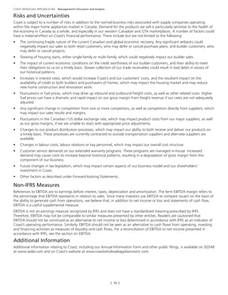 [ 16 ]
COAST WHOLESALE APPLIANCES INC. Management’s Discussion and Analysis
Risks and Uncertainties
Coast is subject to a number of risks in addition to the normal business risks associated with supply companies operating
within the major home appliances market in Canada. Demand for the products we sell is particularly sensitive to the health of
the economy in Canada as a whole, and especially in our western Canadian and GTA marketplaces. A number of factors could
have a material effect on Coast’s financial performance. These include but are not limited to the following:
•	 The continuing fragile nature of the current Canadian and global economic recovery. Any significant setbacks could
negatively impact our sales to both retail customers, who may defer or cancel purchase plans, and builder customers, who
may defer or cancel projects.
•	 Slowing of housing starts, either single-family or multi-family, which could negatively impact our builder sales.
•	 The impact of current economic conditions on the credit worthiness of our builder customers, and their ability to meet
their obligations to us on a timely basis. Slower collection of our trade receivables could result in bad debts in excess of
our historical patterns.
•	 Increases in interest rates, which would increase Coast’s and our customers’ costs, and the resultant impact on the
availability of credit to both builders and purchasers of homes, which may impact the housing market and may reduce
new home construction and renovation work.
•	 Fluctuations in fuel prices, which may drive up inbound and outbound freight costs, as well as other related costs. Higher
fuel prices can have a dramatic and rapid impact on our gross margin from freight revenue if our rates are not adequately
adjusted.
•	 Any significant change in competition from one or more competitors, as well as competition directly from suppliers, which
may impact our sales results and margins.
•	 Fluctuations in the Canadian / US dollar exchange rate, which may impact product costs from our major suppliers, as well
as our gross margins, if we are unable to react with appropriate price adjustments.
•	 Changes to our product distribution processes, which may impact our ability to both receive and deliver our products on
a timely basis. These processes are currently contracted to outside transportation suppliers and alternate suppliers are
available.
•	 Changes in labour costs, labour relations or key personnel, which may impact our overall cost structure.
•	 Customer service demands on our extended warranty programs. These programs are managed in-house. Increased
demand may cause costs to increase beyond historical patterns, resulting in a degradation of gross margin from this
component of our business.
•	 Future changes in tax legislation, which may impact certain aspects of our business model and our shareholders’
investment in Coast.
•	 Other factors as described under Forward-looking Statements.
Non-IFRS Measures
References to EBITDA are to earnings before interest, taxes, depreciation and amortization. The term EBITDA margin refers to
the percentage that EBITDA represents in relation to sales. Since many investors use EBITDA to compare issuers on the basis of
the ability to generate cash from operations, we believe that, in addition to net income or loss and statements of cash flow,
EBITDA is a useful supplemental measure.
EBITDA is not an earnings measure recognized by IFRS and does not have a standardized meaning prescribed by IFRS.
Therefore, EBITDA may not be comparable to similar measures presented by other entities. Readers are cautioned that
EBITDA should not be construed as an alternative to net income or loss determined in accordance with IFRS as an indicator of
Coast’s operating performance. Similarly, EBITDA should not be seen as an alternative to cash flows from operating, investing
and financing activities as measures of liquidity and cash flows. For a reconciliation of EBITDA to net income presented in
accordance with IFRS, see the section on EBITDA.
Additional Information
Additional information relating to Coast, including our Annual Information Form and other public filings, is available on SEDAR
at www.sedar.com and on Coast’s website at www.coastwholesaleappliancesinc.com.
 