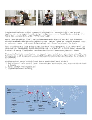 Coast Wholesale Appliances Inc. (Coast) was established on January 1, 2011 with the conversion of Coast Wholesale
Appliances Income Fund to a publicly traded, monthly dividend paying corporation. Shares of Coast began trading on the
Toronto Stock Exchange under the symbol “CWA” on January 6, 2011.
Coast is a leading independent supplier of major household appliances and accessories. Founded in 1978, we originally
operated mainly as a wholesale supplier to developers and builders in Western Canada, later broadening our focus to include
the retail market. In January 2009, we expanded geographically into the Greater Toronto Area (GTA) of Ontario.
Today, we combine contract sales to developers and builders of multi-family and single-family housing with direct retail sales
at 15 stores across the four western provinces and one store in the GTA. At each Coast location, we offer our customers the
convenience of one-stop shopping for all of their major household appliance needs featuring more than 35 brands.
The exceptional stability our business has shown over the past 34 years is due in large part to the essential nature of the major
home appliances we sell. New product innovations and a focus on home décor and energy efficiency have also contributed to
our sales results.
Our business strategy has three elements. To create value for our shareholders, we are working to:
1.	 Build on our strong market position in Western Canada and explore growth opportunities in Western Canada and Ontario
as they arise;
2.	 Increase sales from our existing stores; and
3.	 Continue to enhance our profitability.
Nanaimo
1 store
Victoria
1 store
Vancouver
1 store
Burnaby
1 distribution warehouse
Coquitlam
1 store
Surry
1 store
Abbotsford
1 store
Kelowna
1 store
Calgary
2 stores
1 distribution
warehouse
Red Deer
1 store
Edmonton
2 stores
1 distribution
warehouse
Saskatoon
1 store Regina
1 store
Winnpeg
1 store
Toronto
1 store
1 distribution
warehouse
 