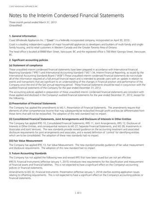 [ 22 ]
COAST WHOLESALE APPLIANCES INC.
Notes to the Interim Condensed Financial Statements
Three-month period ended March 31, 2013
(Unaudited)
1. General information
Coast Wholesale Appliances Inc. (“Coast”) is a federally incorporated company, incorporated on April 30, 2010.
Coast is a leading independent supplier of major household appliances to developers and builders of multi-family and single-
family housing, and to retail customers in Western Canada and the Greater Toronto Area of Ontario.
The head office is located at 8488 Main Street, Vancouver, BC and the registered office is 700 West Georgia Street, Vancouver,
BC.
2. Significant accounting policies
(a) Statement of compliance
These unaudited interim condensed financial statements have been prepared in accordance with International Financial
Reporting Standards (“IFRS”) and International Accounting Standard (“IAS”) 34, Interim Financial Reporting, as issued by the
International Accounting Standards Board (“IASB”).These unaudited interim condensed financial statements do not include
all of the information required of a full annual financial report and is intended to provide users with an update in relation to
events and transactions that are significant to an understanding of the changes in financial position and performance of the
Company since the end of the last annual reporting period. These financial statements should be read in conjunction with the
audited financial statements of the Company for the year ended December 31, 2012.
The accounting policies applied in preparation of these unaudited interim condensed financial statements are consistent with
those applied and disclosed in the Company’s audited financial statements for the year ended December 31, 2012, except for
the following;.
(i) Presentation of Financial Statements
The Company has applied the amendments to IAS 1, Presentation of Financial Statements. The amendments require that
elements of other comprehensive income that may subsequently be reclassified through profit and loss be differentiated from
those items that will not be reclassified. The adoption of this new standard had no impact.
(ii) Consolidated Financial Statements, Joint Arrangements and Disclosure of Interests in Other Entities
The Company has applied IFRS 10, Consolidated Financial Statements, IFRS 11, Joint Arrangements, IFRS 12, Disclosure of
Interests in Other Entities, and consequential revisions to IAS 27, Separate Financial Statements, and IAS 28, Investments in
Associates and Joint Ventures. The new standards provide revised guidance on the accounting treatment and associated
disclosure requirements for joint arrangements and associates, and a revised definition of ‘control’ for identifying entities
which are to be consolidated. The adoption of these new standards had no impact.
(iii) Fair Value Measurement
The Company has applied IFRS 13, Fair Value Measurement. The new standard provides guidance of fair value measurement
and disclosure requirements. The adoption of this new standard had no impact.
3. Future Accounting Standards
The Company has not applied the following new and revised IFRS that have been issued but are not yet effective:
IFRS 9, Financial Instruments (effective January 1, 2015) introduces new requirements for the classification and measurement
of financial assets and financial liabilities. This is not expected to have a significant effect on the Company’s accounting
policies or financial statements.
Amendments to IAS 32, Financial Instruments: Presentation (effective January 1, 2014) clarifies existing application issues
relating to offsetting requirements. This is not expected to have a significant effect on the Company’s accounting policies or
financial statements.
 