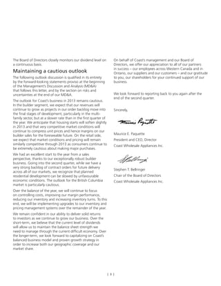 [ 3 ]
The Board of Directors closely monitors our dividend level on
a continuous basis.
Maintaining a cautious outlook
The following outlook discussion is qualified in its entirety
by the forward-looking statements proviso at the beginning
of the Management’s Discussion and Analysis (MD&A)
that follows this letter, and by the section on risks and
uncertainties at the end of our MD&A.
The outlook for Coast’s business in 2013 remains cautious.
In the builder segment, we expect that our revenues will
continue to grow as projects in our order backlog move into
the final stages of development, particularly in the multi-
family sector, but at a slower rate than in the first quarter of
the year. We anticipate that housing starts will soften slightly
in 2013 and that very competitive market conditions will
continue to compress unit prices and hence margins on our
builder sales for the foreseeable future. On the retail side,
we expect that market conditions and pricing will remain
similarly competitive through 2013 as consumers continue to
be extremely cautious about making major purchases.
We had an excellent start to the year from a sales
perspective, thanks to our exceptionally robust builder
business. Going into the second quarter, while we have a
very strong backlog of contract orders for future delivery
across all of our markets, we recognize that planned
residential development can be slowed by unfavourable
economic conditions. The outlook for the British Columbia
market is particularly cautious.
Over the balance of the year, we will continue to focus
on controlling costs, improving our margin performance,
reducing our inventory and increasing inventory turns. To this
end, we will be implementing upgrades to our inventory and
pricing management systems over the remainder of the year.
We remain confident in our ability to deliver solid returns
to investors as we continue to grow our business. Over the
short-term, we believe that the current level of dividends
will allow us to maintain the balance sheet strength we
need to manage through the current difficult economy. Over
the longer-term, we look forward to capitalizing on Coast’s
balanced business model and proven growth strategy in
order to increase both our geographic coverage and our
market share.
On behalf of Coast’s management and our Board of
Directors, we offer our appreciation to all of our partners
in success – our employees across Western Canada and in
Ontario, our suppliers and our customers – and our gratitude
to you, our shareholders for your continued support of our
business.
We look forward to reporting back to you again after the
end of the second quarter.
Sincerely,
Maurice E. Paquette
President and CEO, Director
Coast Wholesale Appliances Inc.
Stephen T. Bellringer
Chair of the Board of Directors
Coast Wholesale Appliances Inc.
 