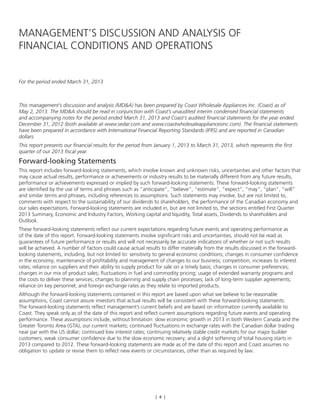 [ 4 ]
MANAGEMENT’S DISCUSSION AND ANALYSIS OF
FINANCIAL CONDITIONS AND OPERATIONS
For the period ended March 31, 2013
This management’s discussion and analysis (MD&A) has been prepared by Coast Wholesale Appliances Inc. (Coast) as of
May 2, 2013. The MD&A should be read in conjunction with Coast’s unaudited interim condensed financial statements
and accompanying notes for the period ended March 31, 2013 and Coast’s audited financial statements for the year ended
December 31, 2012 (both available at www.sedar.com and www.coastwholesaleappliancesinc.com). The financial statements
have been prepared in accordance with International Financial Reporting Standards (IFRS) and are reported in Canadian
dollars.
This report presents our financial results for the period from January 1, 2013 to March 31, 2013, which represents the first
quarter of our 2013 fiscal year.
Forward-looking Statements
This report includes forward-looking statements, which involve known and unknown risks, uncertainties and other factors that
may cause actual results, performance or achievements or industry results to be materially different from any future results,
performance or achievements expressed or implied by such forward-looking statements. These forward-looking statements
are identified by the use of terms and phrases such as “anticipate”, “believe”, “estimate”, “expect”, “may”, “plan”, “will”
and similar terms and phrases, including references to assumptions. Such statements may involve, but are not limited to,
comments with respect to the sustainability of our dividends to shareholders, the performance of the Canadian economy and
our sales expectations. Forward-looking statements are included in, but are not limited to, the sections entitled First Quarter
2013 Summary, Economic and Industry Factors, Working capital and liquidity, Total assets, Dividends to shareholders and
Outlook.
These forward-looking statements reflect our current expectations regarding future events and operating performance as
of the date of this report. Forward-looking statements involve significant risks and uncertainties, should not be read as
guarantees of future performance or results and will not necessarily be accurate indications of whether or not such results
will be achieved. A number of factors could cause actual results to differ materially from the results discussed in the forward-
looking statements, including, but not limited to: sensitivity to general economic conditions; changes in consumer confidence
in the economy; maintenance of profitability and management of changes to our business; competition; increases to interest
rates; reliance on suppliers and their ability to supply product for sale on a timely basis; changes in consumer preferences;
changes in our mix of product sales; fluctuations in fuel and commodity pricing; usage of extended warranty programs and
the costs to deliver these services; changes to planning and supply chain processes; lack of long-term supplier agreements;
reliance on key personnel; and foreign exchange rates as they relate to imported products.
Although the forward-looking statements contained in this report are based upon what we believe to be reasonable
assumptions, Coast cannot assure investors that actual results will be consistent with these forward-looking statements.
The forward-looking statements reflect management’s current beliefs and are based on information currently available to
Coast. They speak only as of the date of this report and reflect current assumptions regarding future events and operating
performance. These assumptions include, without limitation: slow economic growth in 2013 in both Western Canada and the
Greater Toronto Area (GTA), our current markets; continued fluctuations in exchange rates with the Canadian dollar trading
near par with the US dollar; continued low interest rates; continuing relatively stable credit markets for our major builder
customers; weak consumer confidence due to the slow economic recovery; and a slight softening of total housing starts in
2013 compared to 2012. These forward-looking statements are made as of the date of this report and Coast assumes no
obligation to update or revise them to reflect new events or circumstances, other than as required by law.
 