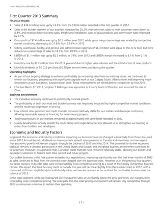 [ 5 ]
COAST WHOLESALE APPLIANCES INC.
First Quarter 2013 Summary
Financial results
•	 Sales of $34.4 million were up by 14.4% from the $30.0 million recorded in the first quarter of 2012.
•	 Sales in the builder segment of our business increased by 25.2% year-over-year, sales to retail customers were down by
0.4% and revenues from warranty sales, freight and installation, sales of glass products and commission sales improved
by 2.1%.
•	 Gross profit of $7.4 million was up by $0.5 million over 2012, while gross margin percentage was eroded by competitive
market conditions, decreasing to 21.6% from 22.9% in 2012.
•	 Selling, warehouse, facility, and general and administrative expenses of $6.3 million were equal to the 2012 level but were
reduced as a percentage of sales to 18.5% from 20.9% in 2012.
•	 EBITDA of $1.1 million was up by $0.5 million, or 74%, over 2012 and EBITDA margin increased to 3.1% from 2.1%
in 2012.
•	 Inventory rose by $1.2 million from the 2012 year-end due to higher sales volumes and the introduction of new products.
•	 Monthly dividends of $0.025 per share ($0.30 per annum) were paid during the quarter.
Operating highlights
•	 As part of our ongoing strategy to enhance profitability by increasing sales from our existing stores, we continued to
refresh our locations, proceeding with significant upgrade work at our Calgary South, Alberta store and beginning major
renovations at our Saskatoon, Saskatchewan store. These improvements are scheduled for completion by mid-2013.
•	 Effective March 27, 2013, Stephen T. Bellringer was appointed to Coast’s Board of Directors and assumed the role of
Chair.
Business environment
•	 The Canadian economy continued to exhibit only minimal growth.
•	 The profitability of both our retail and builder business was negatively impacted by highly competitive market conditions
and the resulting compression of pricing.
•	 Low interest rates persisted and credit markets remained relatively stable for our builder and developer customers,
allowing reasonable access to financing for new housing projects.
•	 Total housing starts in our markets remained at approximately the same levels recorded in 2012.
•	 Steady development activity in both the multi-family and single-family sectors allowed us to strengthen our backlog of
orders from builders and developers.
Economic and Industry Factors
In general, the economic and industry conditions impacting our business have not changed substantially from those discussed
in our 2012 Annual Report. Moderate to slow economic growth rates persisted in Canada and elsewhere, and we expect
that economic growth will remain sluggish through the balance of 2013 and into 2014. The potential for further economic
setbacks remains a concern, particularly in the United States and Europe, and the global business environment continues to
be uncertain. However, on a positive note, Canadian credit markets have remained relatively stable, allowing our builder and
developer customers to finance both their current and future projects.
Our builder business in the first quarter exceeded our expectations, improving significantly over the first three months of 2012
as sales continued to flow from the contract orders logged over the past two years. However, as in the previous four quarters,
our gross margins on builder sales were compressed by more competitive pricing as a result of the fiercely competitive business
climate. We expect that total housing starts in Canada this year will decrease slightly from the level recorded in 2012, with a
continued shift from single-family to multi-family starts, and we are cautious in our outlook for our builder business over the
balance of 2013.
In the retail segment, while we maintained our first quarter sales at just slightly below the prior year level, our margins were
reduced by more competitive pricing. We anticipate that the retail pricing environment will remain very competitive through
2013 as consumers continue to restrain their spending.
 