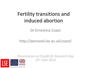 Fertility transitions and 
induced abortion 
Dr Ernestina Coast 
http://personal.lse.ac.uk/coast/ 
Presentation at Pop@LSE Reseatch Day 
24th Sept 2014 
 