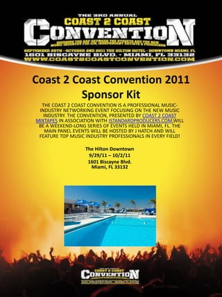 Coast 2 Coast Convention 2011
         Sponsor Kit
  THE COAST 2 COAST CONVENTION IS A PROFESSIONAL MUSIC-
 INDUSTRY NETWORKING EVENT FOCUSING ON THE NEW MUSIC
   INDUSTRY. THE CONVENTION, PRESENTED BY COAST 2 COAST
MIXTAPES IN ASSOCIATION WITH ISTANDARDPRODUCERS.COM,WILL
 BE A WEEKEND-LONG SERIES OF EVENTS HELD IN MIAMI, FL. THE
    MAIN PANEL EVENTS WILL BE HOSTED BY J HATCH AND WILL
 FEATURE TOP MUSIC INDUSTRY PROFESSIONALS IN EVERY FIELD!

                   The Hilton Downtown
                    9/29/11 – 10/2/11
                    1601 Biscayne Blvd.
                     Miami, FL 33132
 