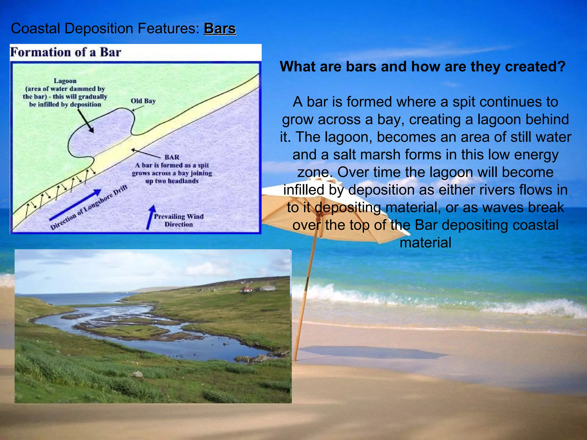 Coastal Deposition Features:  Bars What are bars and how are they created? A bar is formed where a spit continues to grow across a bay, creating a lagoon behind it .  The lagoon, becomes an area of still water and a salt marsh forms in this low energy zone .  Over time the lagoon will become infilled by deposition as either rivers flows in to it depositing material, or as waves break over the top of the Bar depositing coastal material 