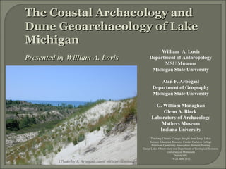 The Coastal Archaeology and
Dune Geoarchaeology of Lake
Michigan
                                                                  William A. Lovis
Presented by William A. Lovis                                Department of Anthropology
                                                                   MSU Museum
                                                              Michigan State University

                                                                   Alan F. Arbogast
                                                                Department of Geography
                                                                Michigan State University

                                                                 G. William Monaghan
                                                                    Glenn A. Black
                                                               Laboratory of Archaeology
                                                                   Mathers Museum
                                                                  Indiana University
                                                               Teaching Climate Change: Insight from Large Lakes
                                                              Science Education Resource Center, Carleton College
                                                               American Quaternary Association Biennial Meeting
                                                         Large Lakes Observatory and Department of Geological Sciences
                                                                            University of Minnesota
                                                                                  Duluth MN
                                                                               19-20 June 2012
          (Photo by A. Arbogast; used with permission)
 