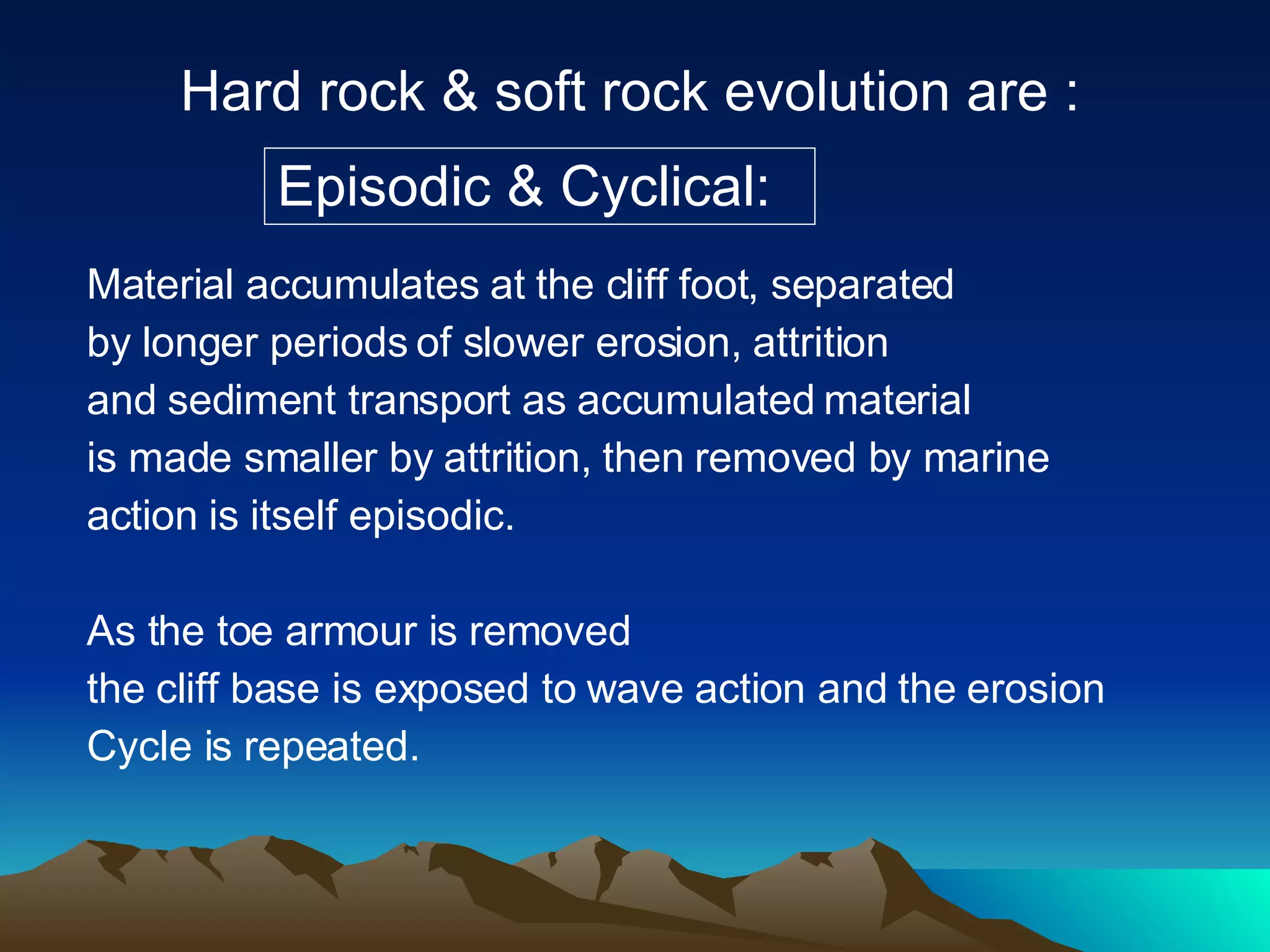 Hard rock & soft rock evolution are : Episodic & Cyclical: Material accumulates at the cliff foot, separated by longer periods of slower erosion, attrition and sediment transport as accumulated material  is made smaller by attrition, then removed by marine  action is itself episodic.  As the toe armour is removed the cliff base is exposed to wave action and the erosion Cycle is repeated. 