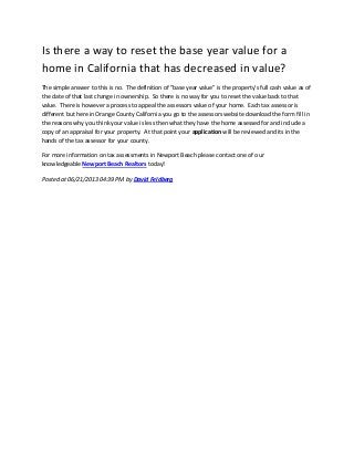 Is there a way to reset the base year value for a
home in California that has decreased in value?
The simple answer to this is no. The definition of "base year value" is the property's full cash value as of
the date of that last change in ownership. So there is no way for you to reset the value back to that
value. There is however a process to appeal the assessors value of your home. Each tax assessor is
different but here in Orange County California you go to the assessors website download the form fill in
the reasons why you think your value is less then what they have the home assessed for and include a
copy of an appraisal for your property. At that point your application will be reviewed and its in the
hands of the tax assessor for your county.
For more information on tax assessments in Newport Beach please contact one of our
knowledgeable Newport Beach Realtors today!
Posted at 06/21/2013 04:39 PM by David Feldberg
 
