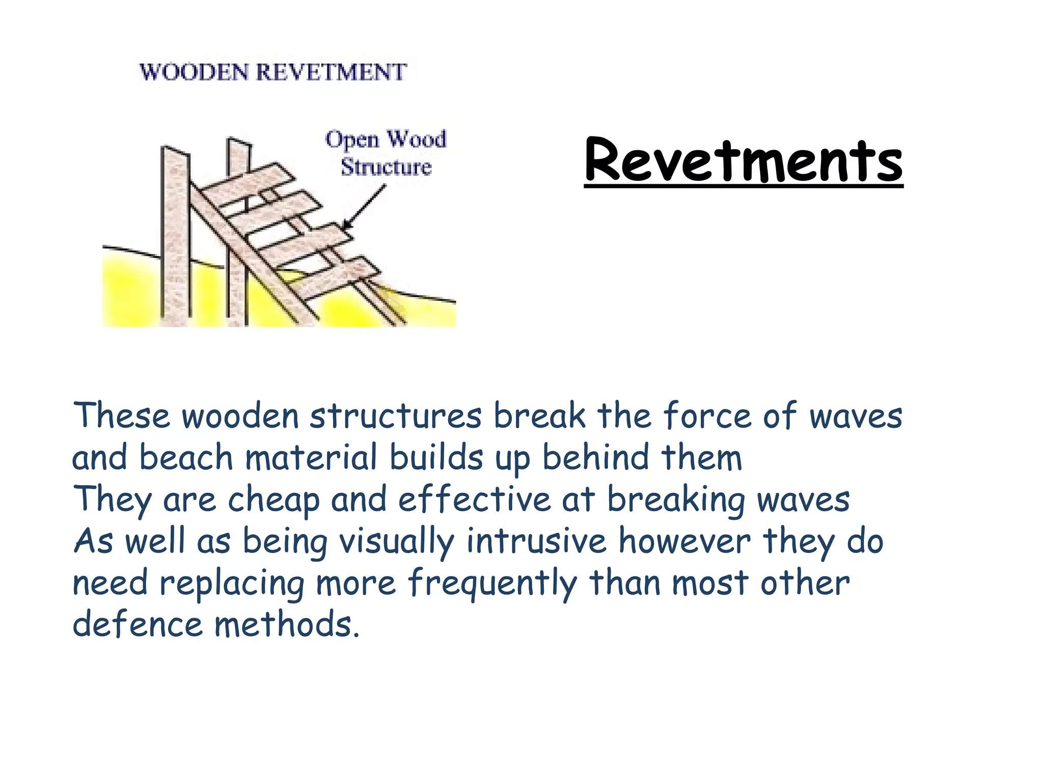 Revetments These wooden structures break the force of waves and beach material builds up behind them They are cheap and effective at breaking waves As well as being visually intrusive however they do need replacing more frequently than most other defence methods.   