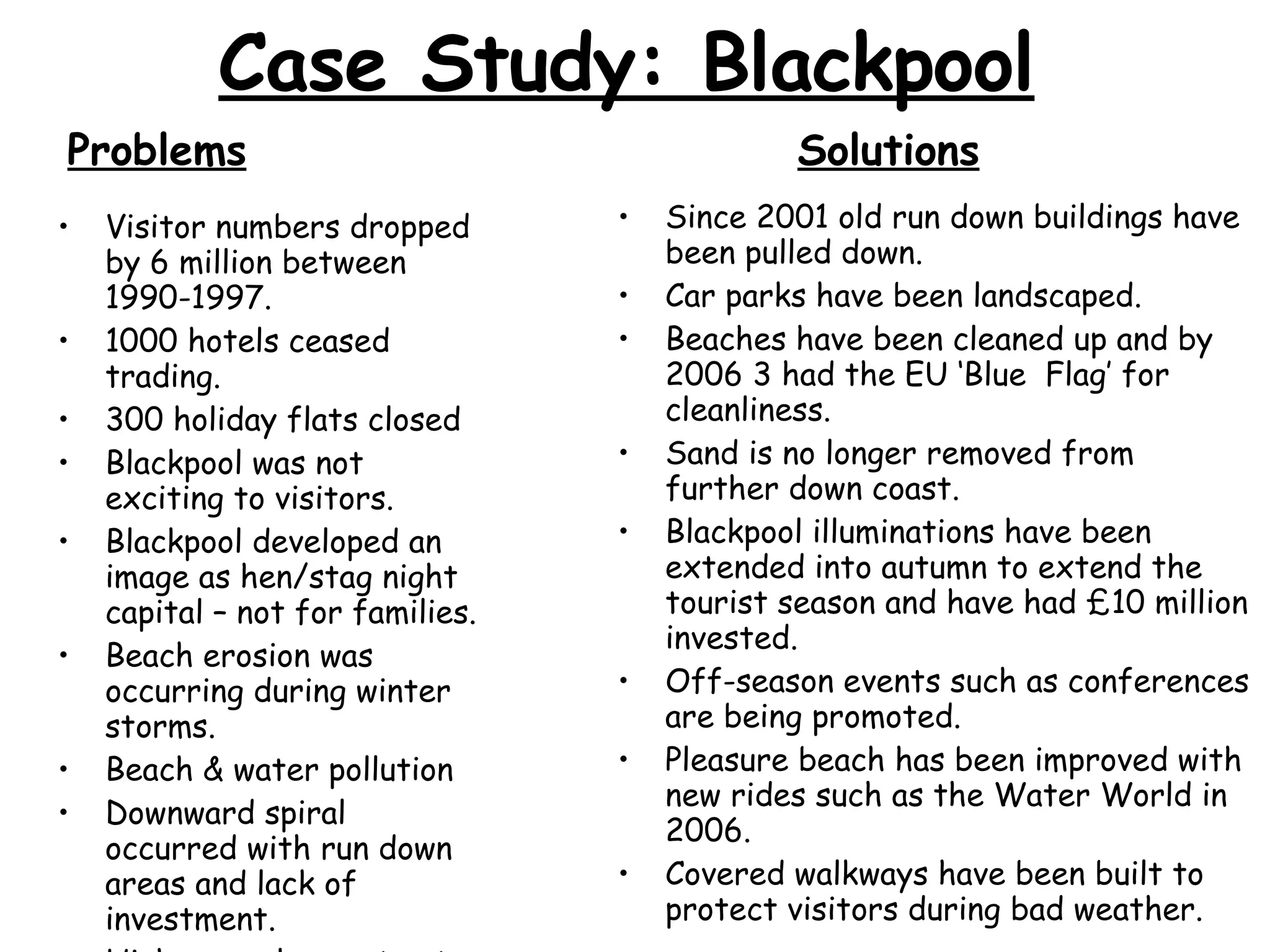 Case Study: Blackpool Visitor numbers dropped by 6 million between 1990-1997. 1000 hotels ceased trading. 300 holiday flats closed Blackpool was not exciting to visitors. Blackpool developed an image as hen/stag night capital – not for families. Beach erosion was occurring during winter storms. Beach & water pollution Downward spiral occurred with run down areas and lack of investment. High unemployment out of season. Since 2001 old run down buildings have been pulled down. Car parks have been landscaped. Beaches have been cleaned up and by 2006 3 had the EU ‘Blue  Flag’ for cleanliness. Sand is no longer removed from further down coast. Blackpool illuminations have been extended into autumn to extend the tourist season and have had £10 million invested. Off-season events such as conferences are being promoted. Pleasure beach has been improved with new rides such as the Water World in 2006. Covered walkways have been built to protect visitors during bad weather. Problems Solutions 