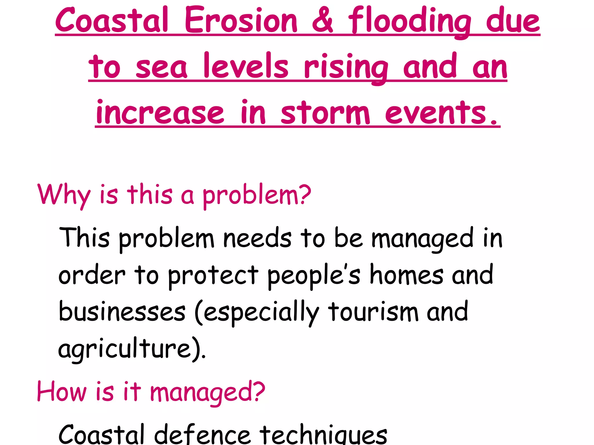 Coastal Erosion & flooding due to sea levels rising and an increase in storm events. Why is this a problem? This problem needs to be managed in order to protect people’s homes and businesses (especially tourism and agriculture). How is it managed? Coastal defence techniques 
