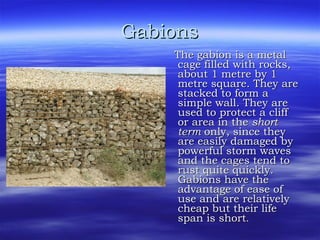 Gabions The gabion is a metal cage filled with rocks, about 1 metre by 1 metre square. They are stacked to form a simple wall. They are used to protect a cliff or area in the  short term  only, since they are easily damaged by powerful storm waves and the cages tend to rust quite quickly. Gabions have the advantage of ease of use and are relatively cheap but their life span is short . 