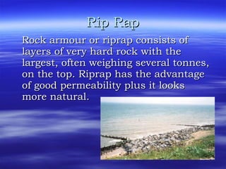 Rip Rap Rock armour or riprap consists of layers of very hard rock with the largest, often weighing several tonnes, on the top. Riprap has the advantage of good permeability plus it looks more natural.  