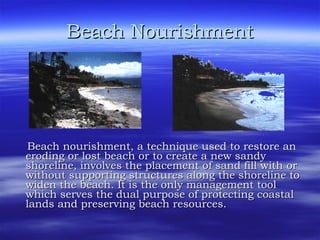 Beach Nourishment Beach nourishment, a technique used to restore an eroding or lost beach or to create a new sandy shoreline, involves the placement of sand fill with or without supporting structures along the shoreline to widen the beach. It is the only management tool which serves the dual purpose of protecting coastal lands and preserving beach resources.  