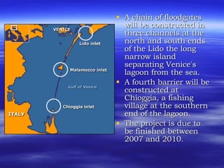 A chain of floodgates will be constructed in three channels at the north and south ends of the Lido the long narrow island separating Venice's lagoon from the sea.  A fourth barrier will be constructed at Chioggia, a fishing village at the southern end of the lagoon.  The project is due to be finished between 2007 and 2010.  