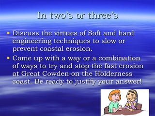 In two’s or three’s Discuss the virtues of Soft and hard engineering techniques to slow or prevent coastal erosion.  Come up with a way or a combination of ways to try and stop the fast erosion at Great Cowden on the Holderness coast. Be ready to justify your answer! 