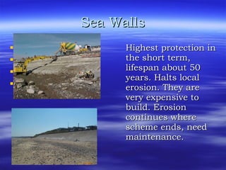 Sea Walls Why? Lifespan Cost Problems Highest protection in the short term, lifespan about 50 years. Halts local erosion. They are very expensive to build. Erosion continues where scheme ends, need maintenance. 