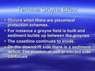 Terminal Groyne Effect Occurs when there are piecemeal protection schemes. For instance a groyne field is built and sediment builds up between the groynes The coastline continues to erode. On the downdrift side there is a sediment deficit. The erosion of non protected side continues 
