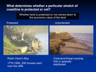 What determines whether a particular stretch of coastline is protected or not? Protected  Unprotected Robin Hood’s Bay 1770-1994, 200 houses went over the cliffs Caravans/cheap housing that is sparsely distributed Whether land is protected or not comes down to the economic value of the land 