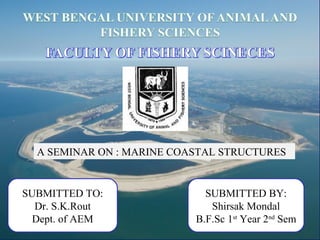 A SEMINAR ON : MARINE COASTAL STRUCTURES
SUBMITTED TO:
Dr. S.K.Rout
Dept. of AEM
SUBMITTED BY:
Shirsak Mondal
B.F.Sc 1st
Year 2nd
Sem
 