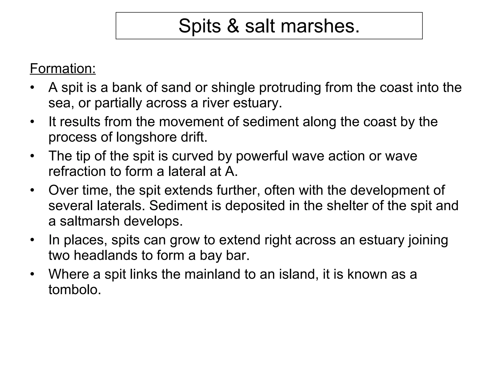 Spits & salt marshes. Formation: A spit is a bank of sand or shingle protruding from the coast into the sea, or partially across a river estuary. It results from the movement of sediment along the coast by the process of longshore drift. The tip of the spit is curved by powerful wave action or wave refraction to form a lateral at A.  Over time, the spit extends further, often with the development of several laterals. Sediment is deposited in the shelter of the spit and a saltmarsh develops.  In places, spits can grow to extend right across an estuary joining two headlands to form a bay bar.  Where a spit links the mainland to an island, it is known as a tombolo. 