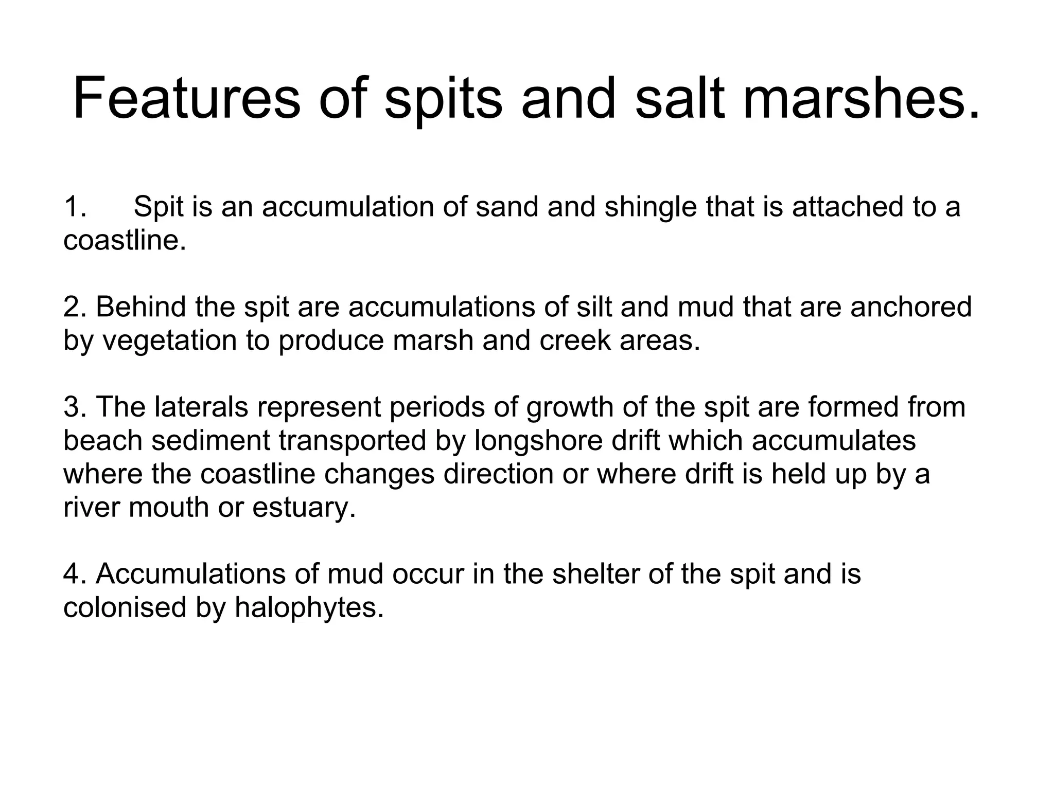 Features of spits and salt marshes. Spit is an accumulation of sand and shingle that is attached to a  coastline.  2. Behind the spit are accumulations of silt and mud that are anchored  by vegetation to produce marsh and creek areas.  3. The laterals represent periods of growth of the spit are formed from  beach sediment transported by longshore drift which accumulates  where the coastline changes direction or where drift is held up by a  river mouth or estuary.  4. Accumulations of mud occur in the shelter of the spit and is  colonised by halophytes. 