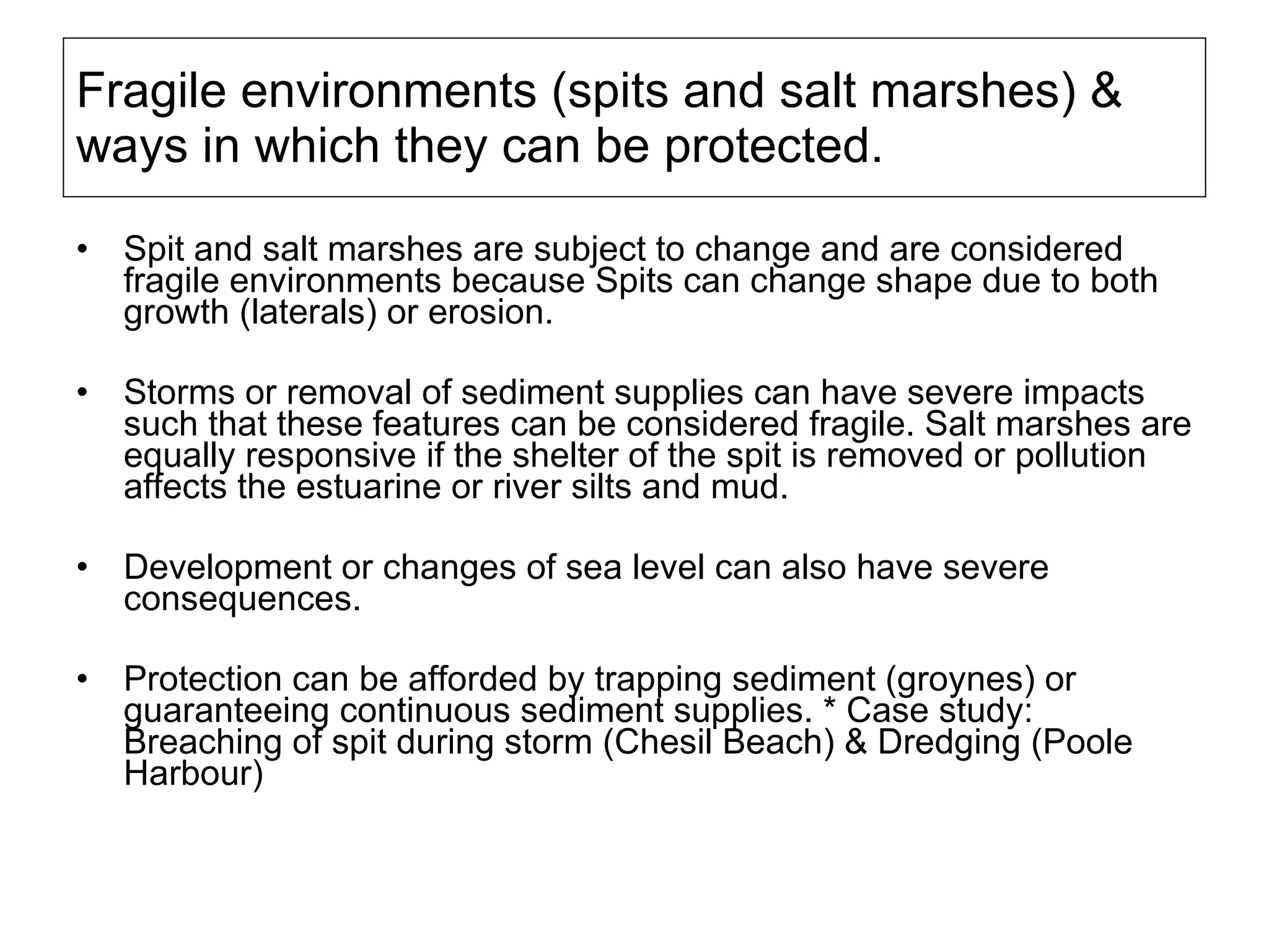 Fragile environments (spits and salt marshes) & ways in which they can be protected. Spit and salt marshes are subject to change and are considered fragile environments because  Spits can change shape due to both growth (laterals) or erosion.  Storms or removal of sediment supplies can have severe impacts such that these features can be considered fragile. Salt marshes are equally responsive if the shelter of the spit is removed or pollution affects the estuarine or river silts and mud. Development or changes of sea level can also have severe consequences.  Protection can be afforded by trapping sediment (groynes) or guaranteeing continuous sediment supplies. * Case study: Breaching of spit during storm (Chesil Beach) & Dredging (Poole Harbour) 