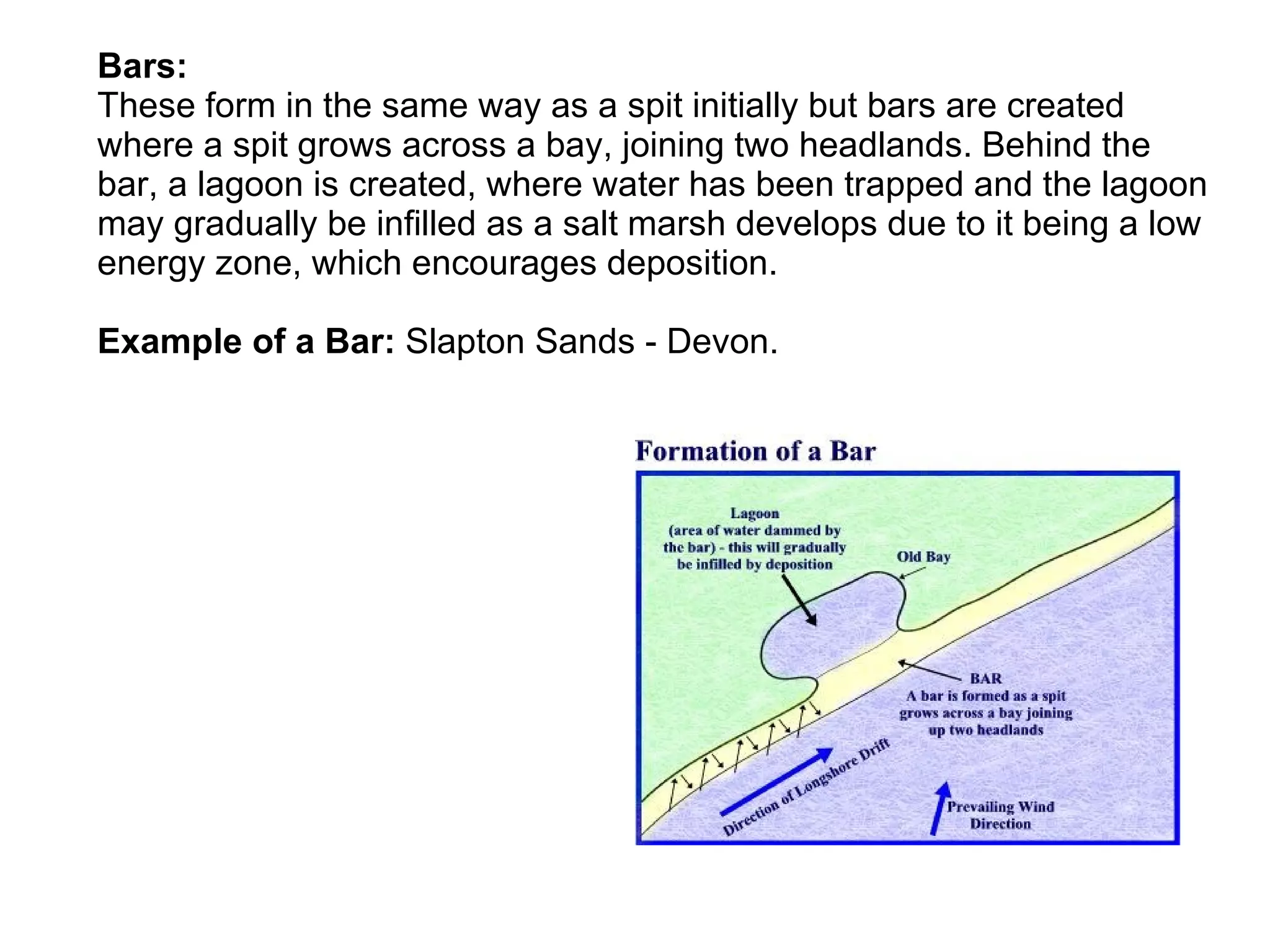 Bars: These form in the same way as a spit initially but bars are created where a spit grows across a bay, joining two headlands. Behind the bar, a lagoon is created, where water has been trapped and the lagoon may gradually be infilled as a salt marsh develops due to it being a low energy zone, which encourages deposition. Example of a Bar:  Slapton Sands - Devon. 