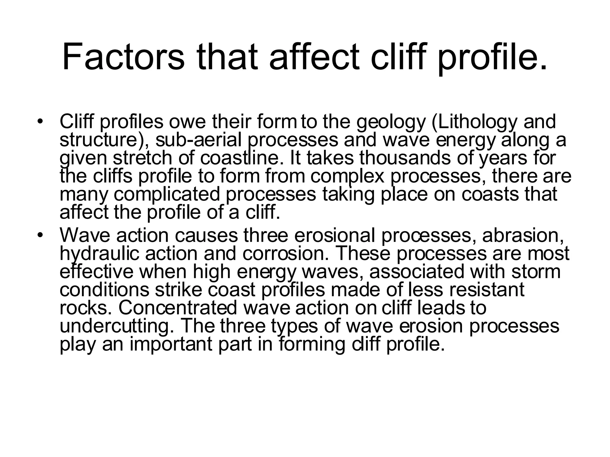 Factors that affect cliff profile. Cliff profiles owe their form to the geology (Lithology and structure), sub-aerial processes and wave energy along a given stretch of coastline. It takes thousands of years for the cliffs profile to form from complex processes, there are many complicated processes taking place on coasts that affect the profile of a cliff. Wave action causes three erosional processes, abrasion, hydraulic action and corrosion. These processes are most effective when high energy waves, associated with storm conditions strike coast profiles made of less resistant rocks. Concentrated wave action on cliff leads to undercutting. The three types of wave erosion processes play an important part in forming cliff profile. 