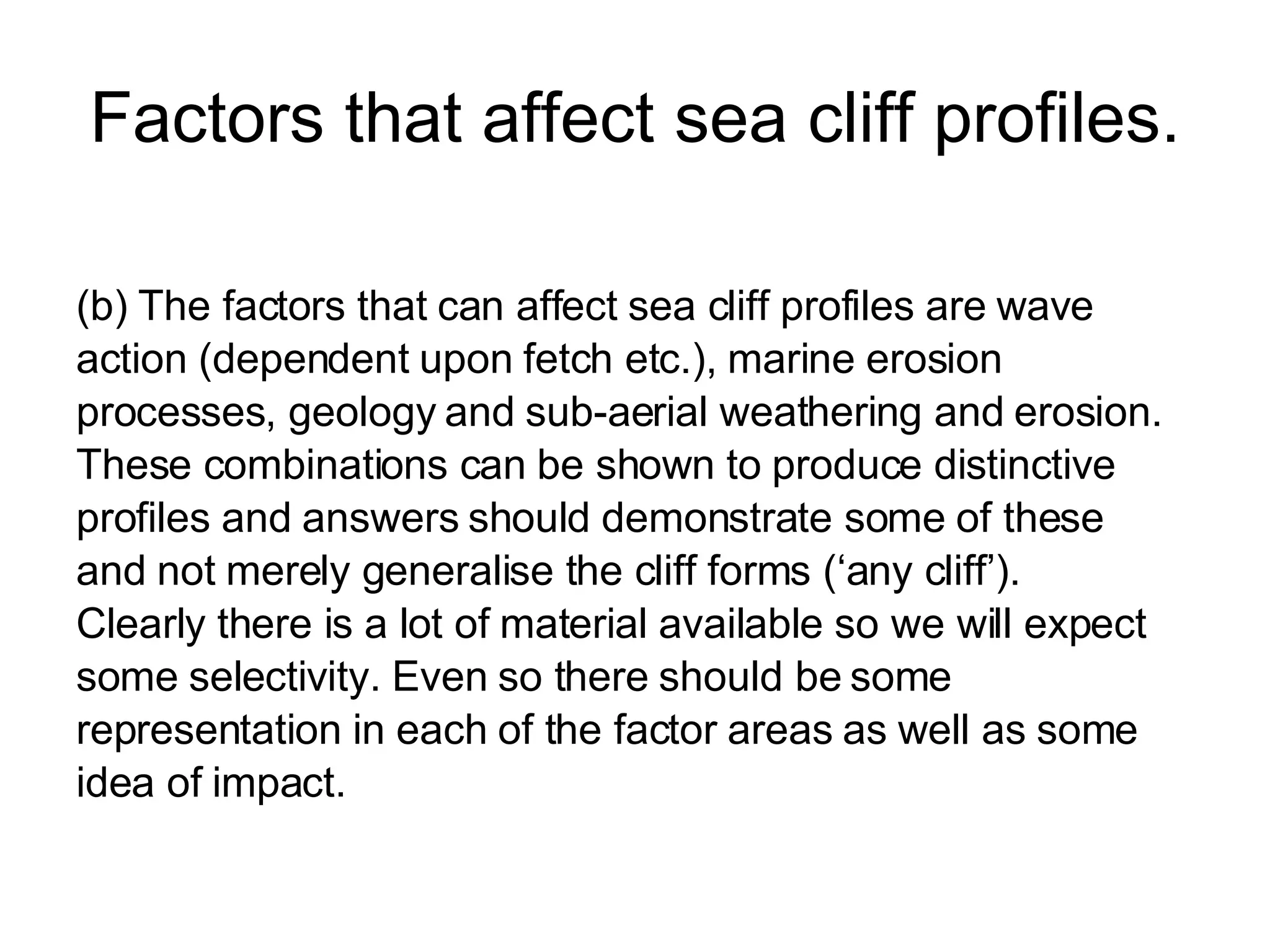 Factors that affect sea cliff profiles. (b)  The factors that can affect sea cliff profiles are wave  action (dependent upon fetch etc.), marine erosion  processes, geology and sub-aerial weathering and erosion. These combinations can be shown to produce distinctive  profiles and answers should demonstrate some of these  and not merely generalise the cliff forms (‘any cliff’). Clearly there is a lot of material available so we will expect  some selectivity. Even so there should be some  representation in each of the factor areas as well as some  idea of impact. 