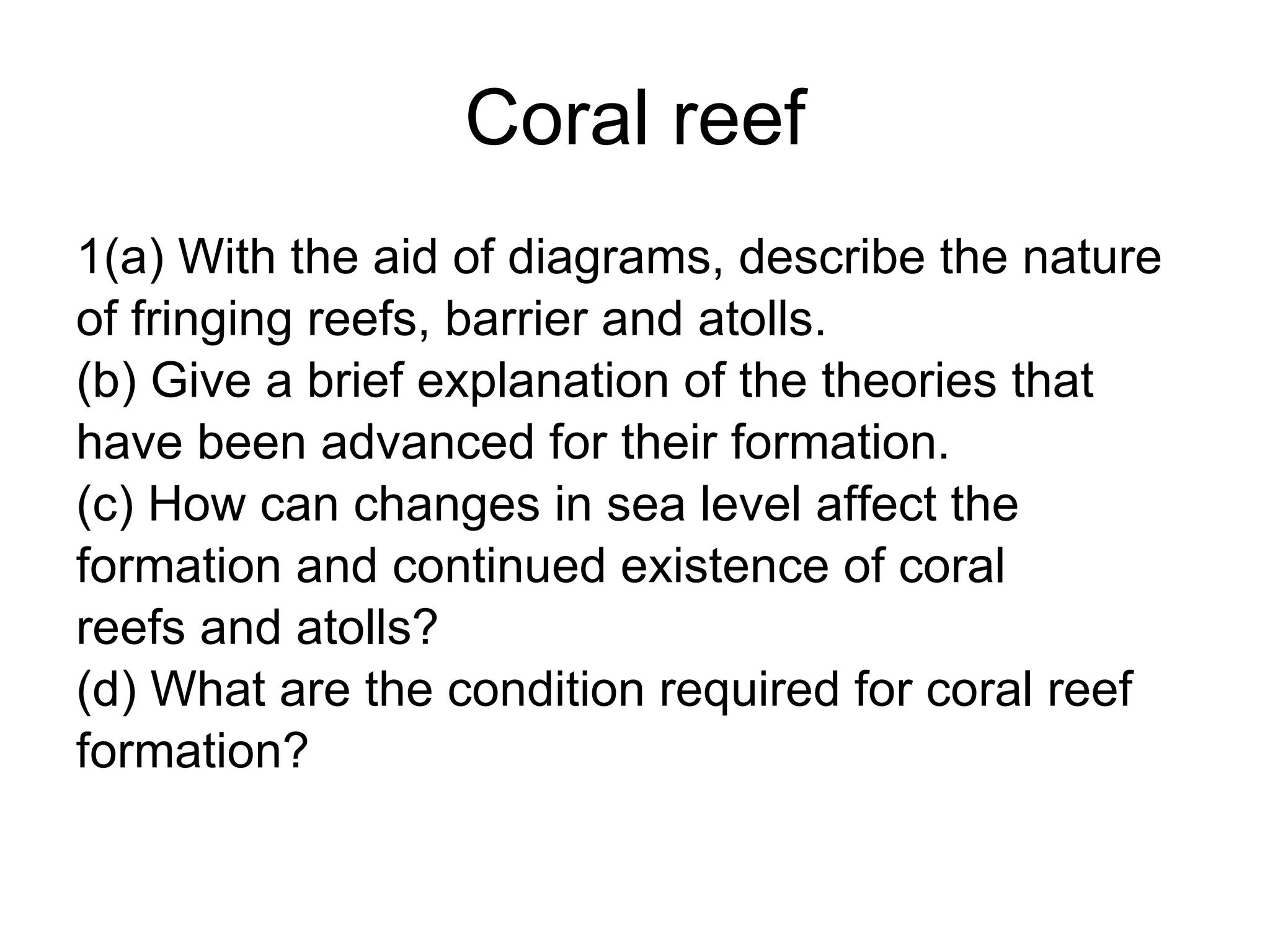 Coral reef 1(a) With the aid of diagrams, describe the nature  of fringing reefs, barrier and atolls. (b) Give a brief explanation of the theories that  have been advanced for their formation. (c) How can changes in sea level affect the  formation and continued existence of coral  reefs and atolls? (d) What are the condition required for coral reef  formation? 