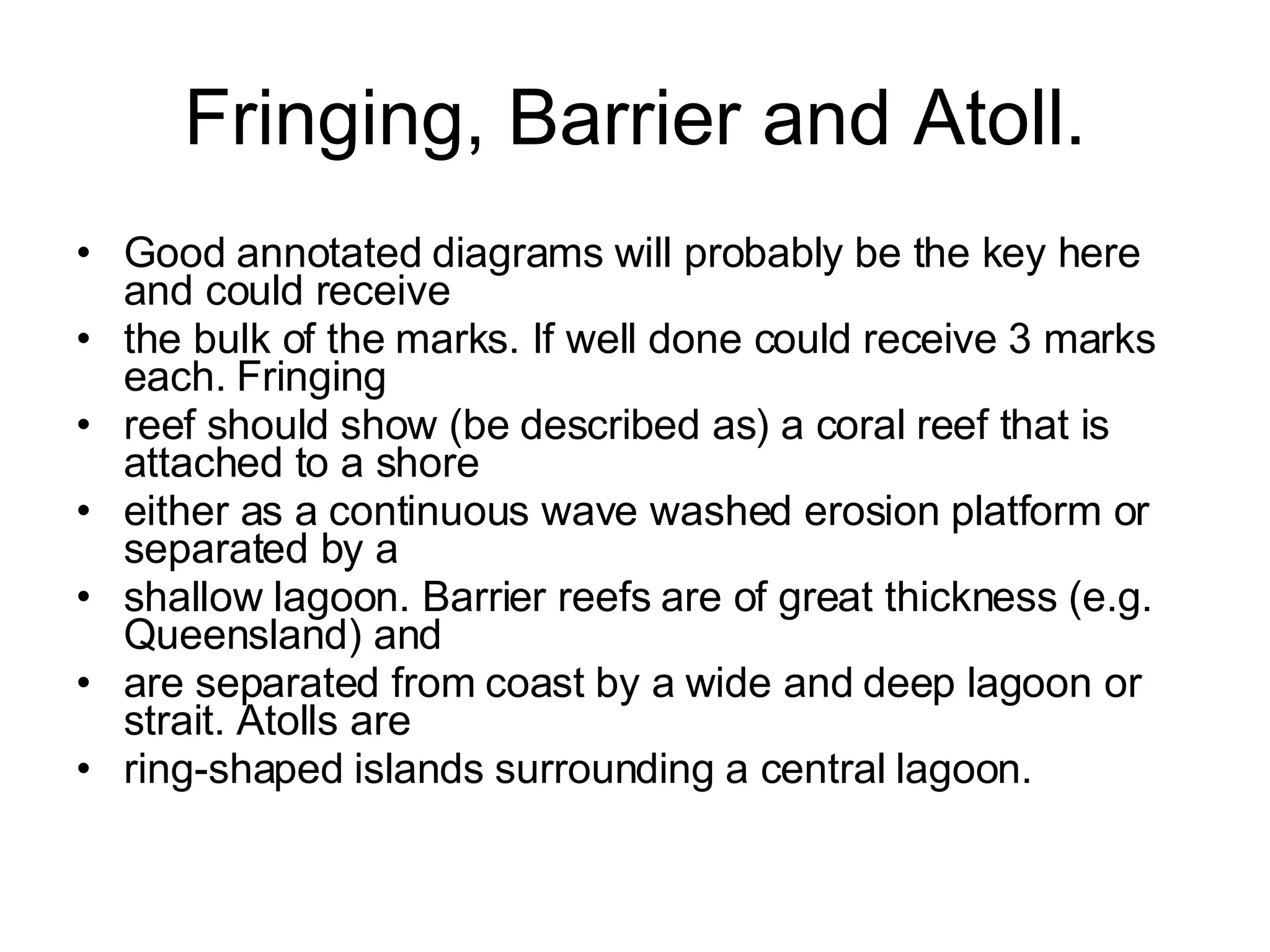 Fringing, Barrier and Atoll. Good annotated diagrams will probably be the key here and could receive the bulk of the marks. If well done could receive 3 marks each. Fringing reef should show (be described as) a coral reef that is attached to a shore either as a continuous wave washed erosion platform or separated by a shallow lagoon. Barrier reefs are of great thickness (e.g. Queensland) and are separated from coast by a wide and deep lagoon or strait. Atolls are ring-shaped islands surrounding a central lagoon. 
